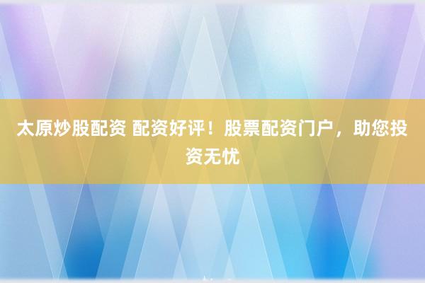 太原炒股配资 配资好评！股票配资门户，助您投资无忧