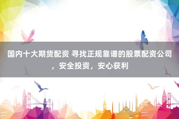 国内十大期货配资 寻找正规靠谱的股票配资公司，安全投资，安心获利