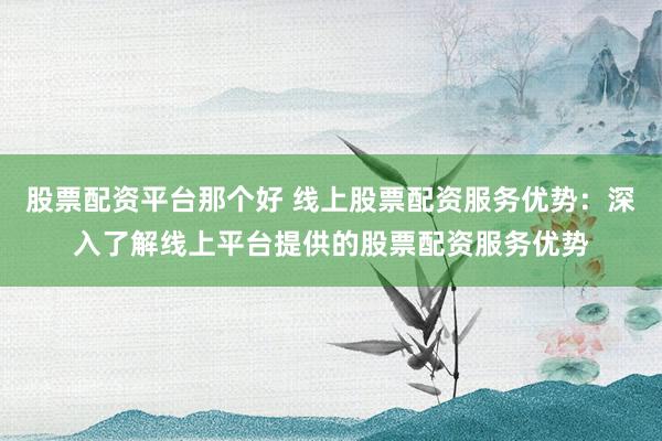 股票配资平台那个好 线上股票配资服务优势：深入了解线上平台提供的股票配资服务优势