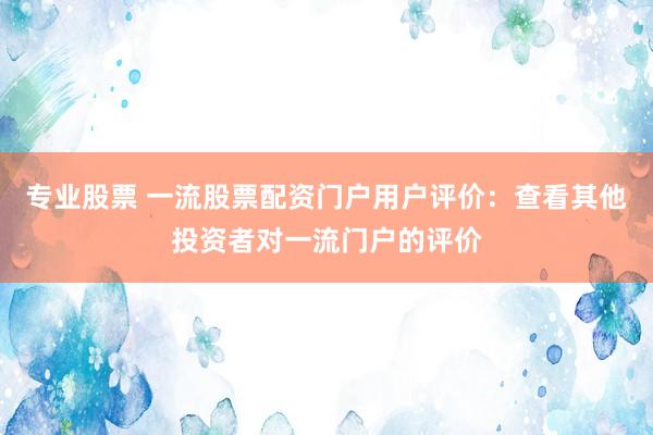 专业股票 一流股票配资门户用户评价：查看其他投资者对一流门户的评价