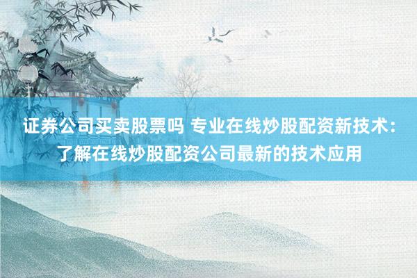 证券公司买卖股票吗 专业在线炒股配资新技术：了解在线炒股配资公司最新的技术应用