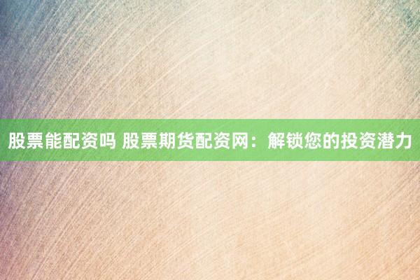股票能配资吗 股票期货配资网：解锁您的投资潜力
