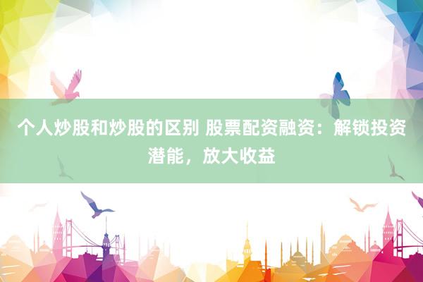 个人炒股和炒股的区别 股票配资融资：解锁投资潜能，放大收益
