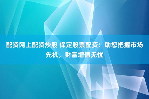 配资网上配资炒股 保定股票配资：助您把握市场先机，财富增值无忧
