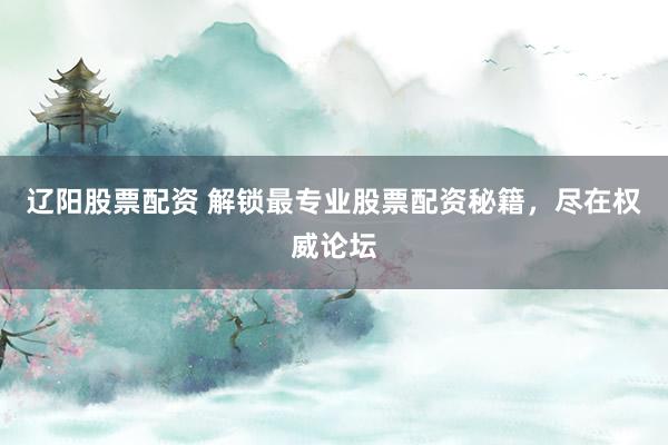 辽阳股票配资 解锁最专业股票配资秘籍，尽在权威论坛