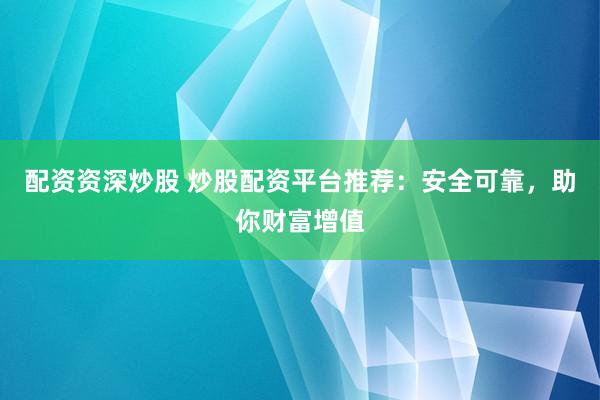 配资资深炒股 炒股配资平台推荐：安全可靠，助你财富增值