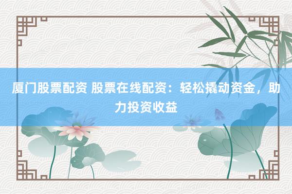 厦门股票配资 股票在线配资：轻松撬动资金，助力投资收益
