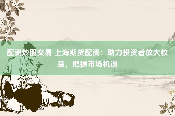 配资炒股交易 上海期货配资：助力投资者放大收益，把握市场机遇