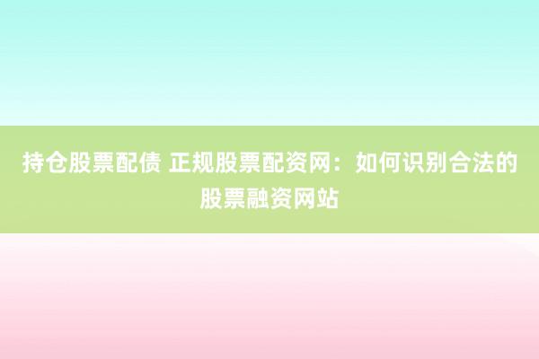 持仓股票配债 正规股票配资网：如何识别合法的股票融资网站