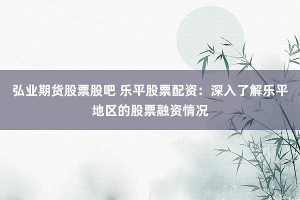 弘业期货股票股吧 乐平股票配资：深入了解乐平地区的股票融资情况