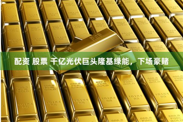 配资 股票 千亿光伏巨头隆基绿能，下场豪赌