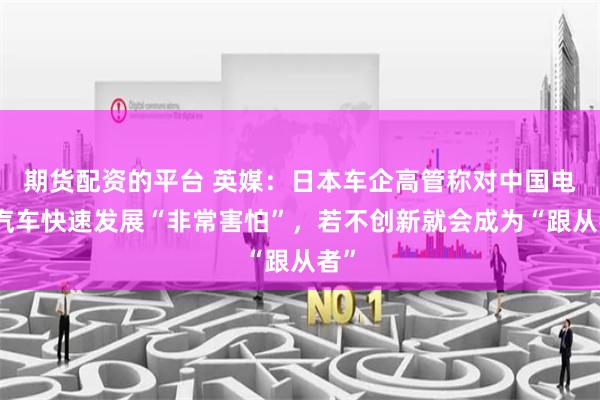 期货配资的平台 英媒：日本车企高管称对中国电动汽车快速发展“非常害怕”，若不创新就会成为“跟从者”