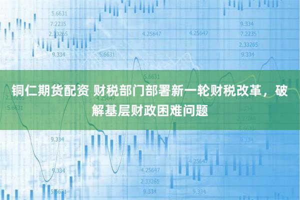 铜仁期货配资 财税部门部署新一轮财税改革，破解基层财政困难问题