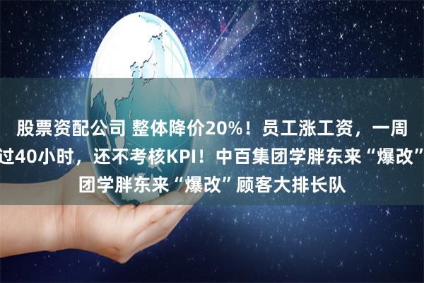 股票资配公司 整体降价20%！员工涨工资，一周工作时长不超过40小时，还不考核KPI！中百集团学胖东来“爆改”顾客大排长队