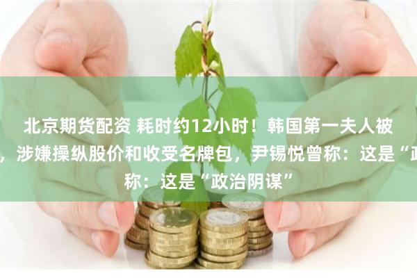 北京期货配资 耗时约12小时！韩国第一夫人被传唤调查，涉嫌操纵股价和收受名牌包，尹锡悦曾称：这是“政治阴谋”