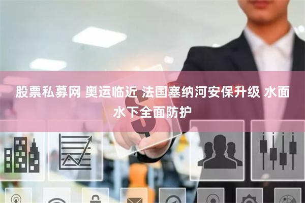 股票私募网 奥运临近 法国塞纳河安保升级 水面水下全面防护