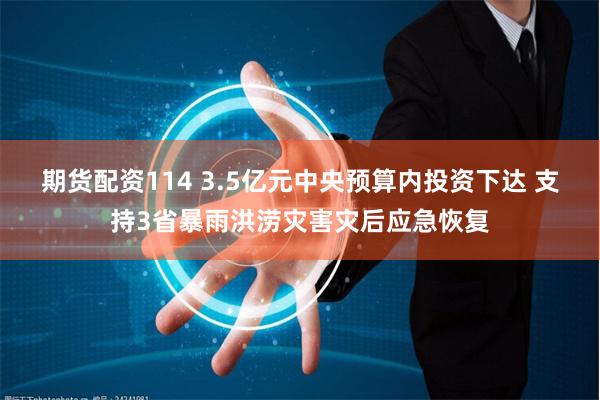 期货配资114 3.5亿元中央预算内投资下达 支持3省暴雨洪涝灾害灾后应急恢复