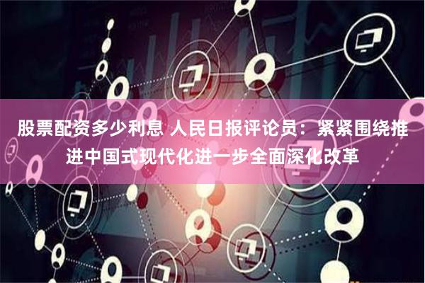 股票配资多少利息 人民日报评论员：紧紧围绕推进中国式现代化进一步全面深化改革