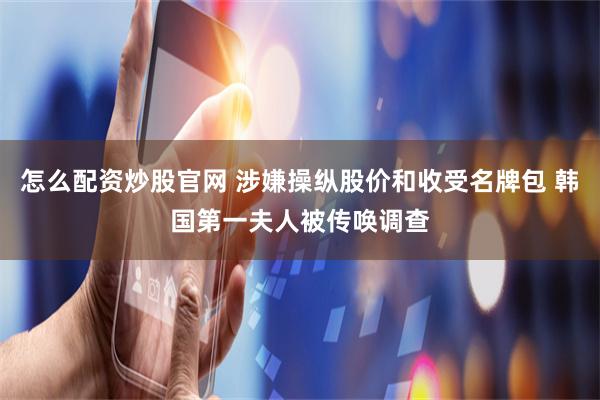 怎么配资炒股官网 涉嫌操纵股价和收受名牌包 韩国第一夫人被传唤调查