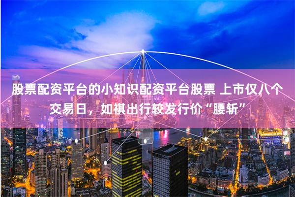 股票配资平台的小知识配资平台股票 上市仅八个交易日，如祺出行较发行价“腰斩”