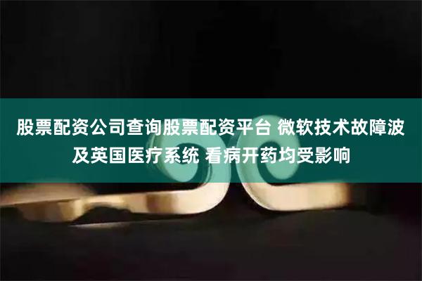 股票配资公司查询股票配资平台 微软技术故障波及英国医疗系统 看病开药均受影响