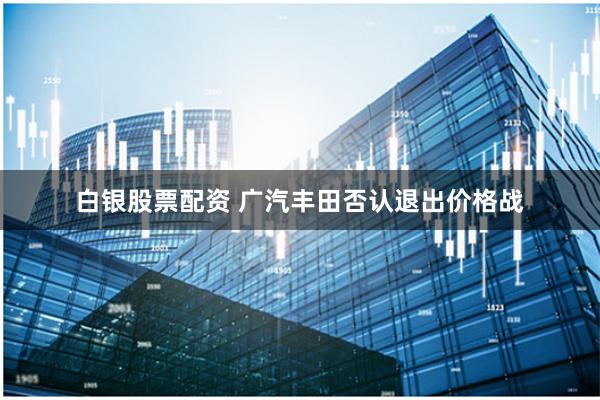白银股票配资 广汽丰田否认退出价格战