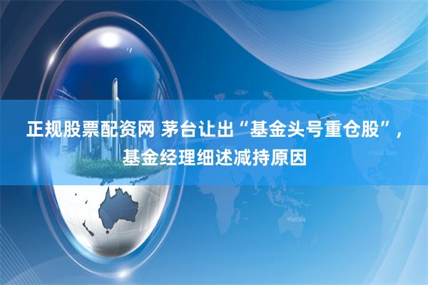 正规股票配资网 茅台让出“基金头号重仓股”，基金经理细述减持原因