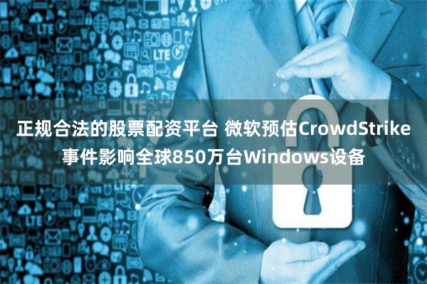 正规合法的股票配资平台 微软预估CrowdStrike事件影响全球850万台Windows设备