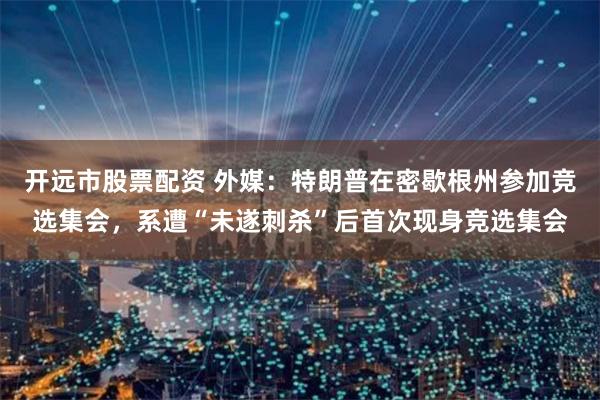 开远市股票配资 外媒：特朗普在密歇根州参加竞选集会，系遭“未遂刺杀”后首次现身竞选集会