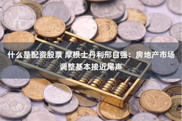 什么是配资股票 摩根士丹利邢自强：房地产市场调整基本接近尾声