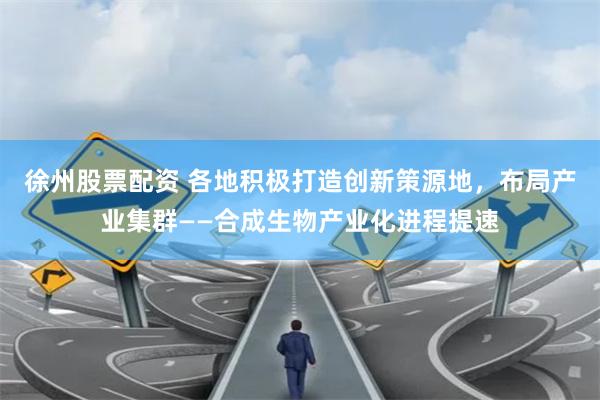 徐州股票配资 各地积极打造创新策源地，布局产业集群——合成生物产业化进程提速