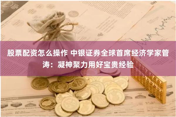 股票配资怎么操作 中银证券全球首席经济学家管涛：凝神聚力用好宝贵经验