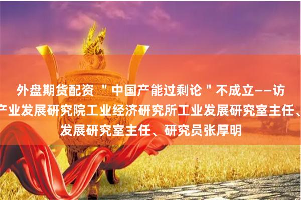 外盘期货配资 ＂中国产能过剩论＂不成立——访中国电子信息产业发展研究院工业经济研究所工业发展研究室主任、研究员张厚明