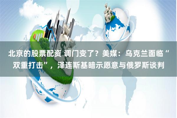 北京的股票配资 调门变了？美媒：乌克兰面临“双重打击”，泽连斯基暗示愿意与俄罗斯谈判
