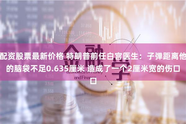 配资股票最新价格 特朗普前任白宫医生：子弹距离他的脑袋不足0.635厘米 造成了一个2厘米宽的伤口