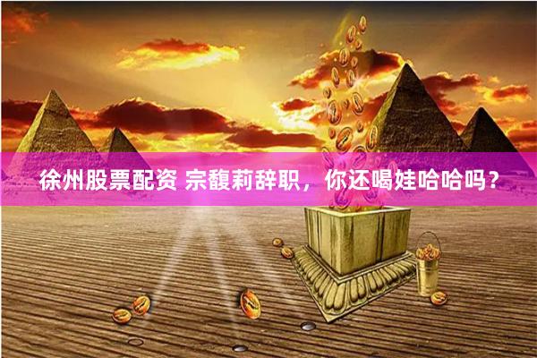 徐州股票配资 宗馥莉辞职，你还喝娃哈哈吗？
