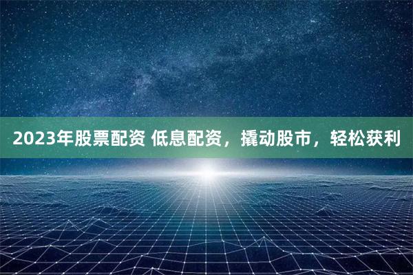 2023年股票配资 低息配资，撬动股市，轻松获利