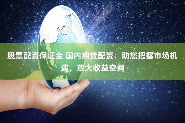 股票配资保证金 国内期货配资：助您把握市场机遇，放大收益空间