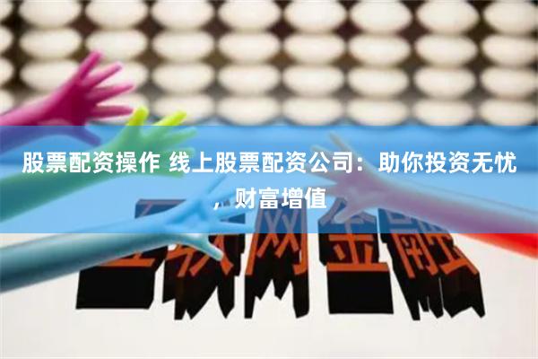 股票配资操作 线上股票配资公司：助你投资无忧，财富增值