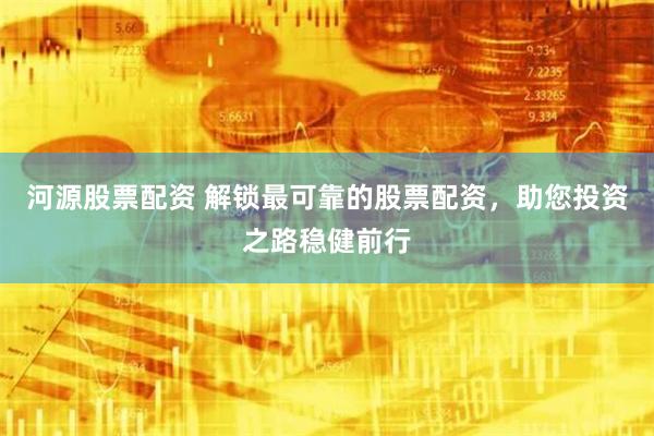 河源股票配资 解锁最可靠的股票配资，助您投资之路稳健前行