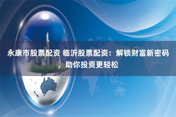 永康市股票配资 临沂股票配资：解锁财富新密码，助你投资更轻松