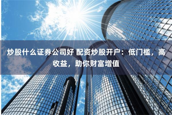 炒股什么证券公司好 配资炒股开户：低门槛，高收益，助你财富增值