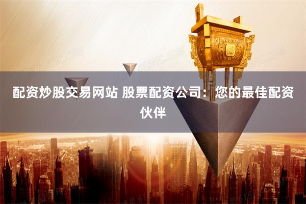 配资炒股交易网站 股票配资公司：您的最佳配资伙伴